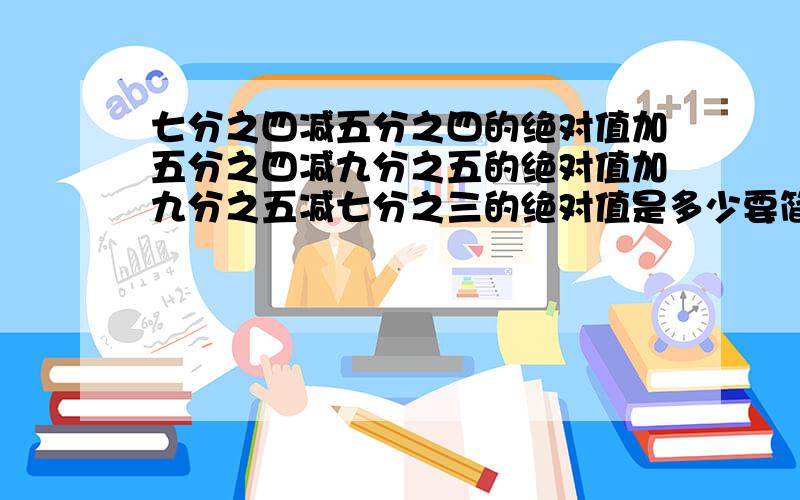 七分之四减五分之四的绝对值加五分之四减九分之五的绝对值加九分之五减七分之三的绝对值是多少要简便算法