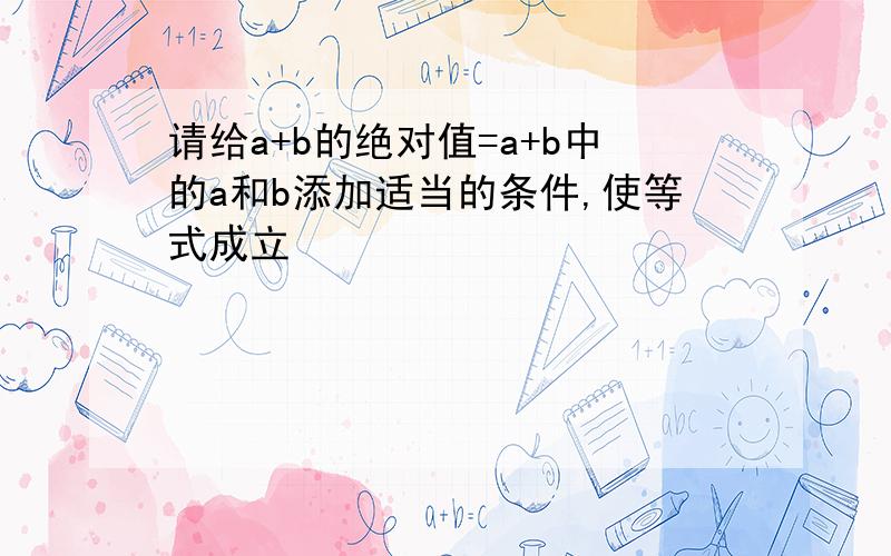 请给a+b的绝对值=a+b中的a和b添加适当的条件,使等式成立