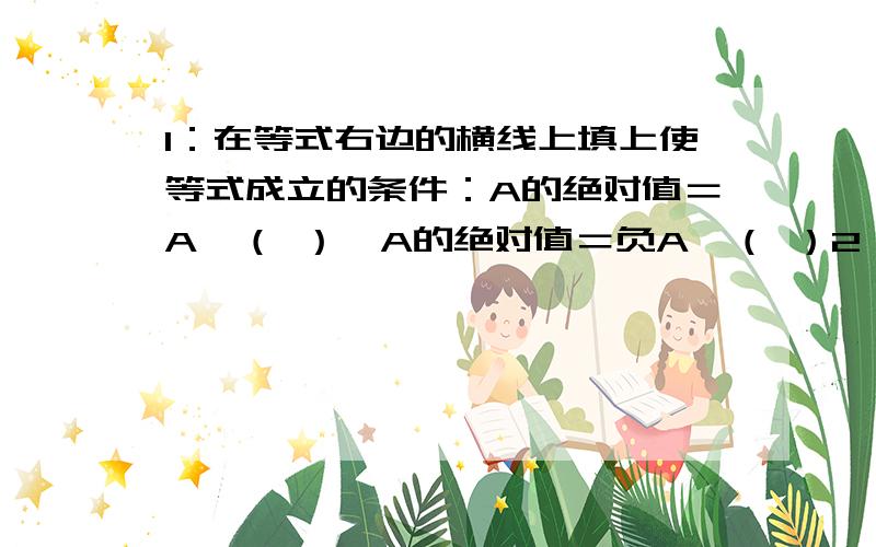 1：在等式右边的横线上填上使等式成立的条件：A的绝对值＝A,（ ）,A的绝对值＝负A,（ ）2：已知A的绝对值等于3 B的绝对值等于5,且A＞B,求A,B的值 请在9点前回复