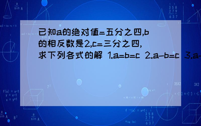 已知a的绝对值=五分之四,b的相反数是2,c=三分之四,求下列各式的解 1.a=b=c 2.a-b=c 3.a-b-c错了，c=四分之三