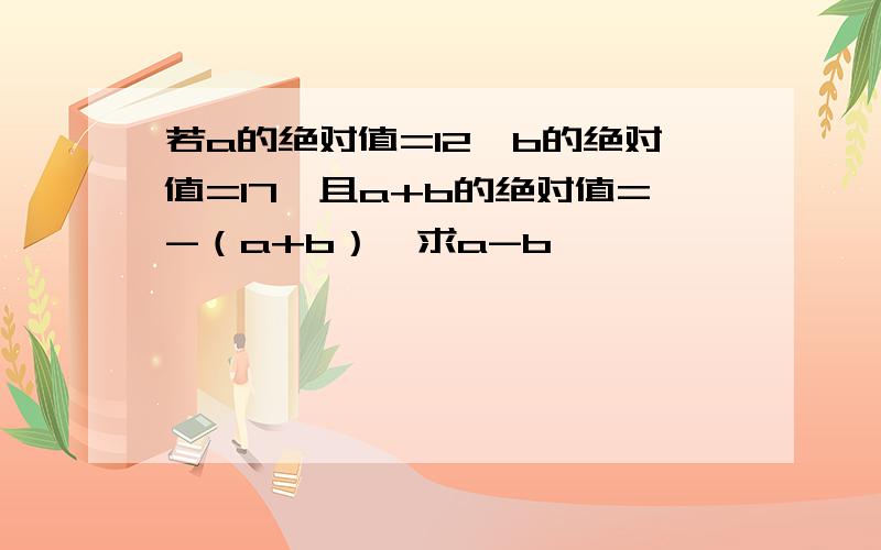 若a的绝对值=12,b的绝对值=17,且a+b的绝对值=-（a+b）,求a-b