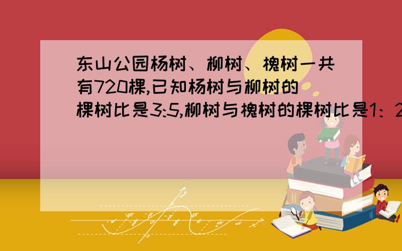 东山公园杨树、柳树、槐树一共有720棵,已知杨树与柳树的棵树比是3:5,柳树与槐树的棵树比是1：2,柳树有（）课