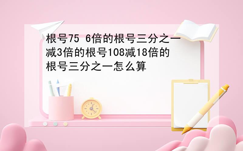 根号75 6倍的根号三分之一减3倍的根号108减18倍的根号三分之一怎么算