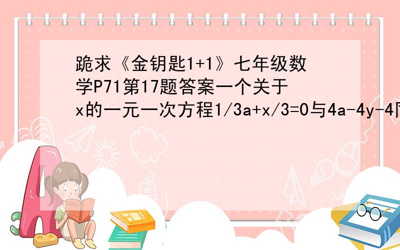 跪求《金钥匙1+1》七年级数学P71第17题答案一个关于x的一元一次方程1/3a+x/3=0与4a-4y-4同解,求a我知道a=1/2,