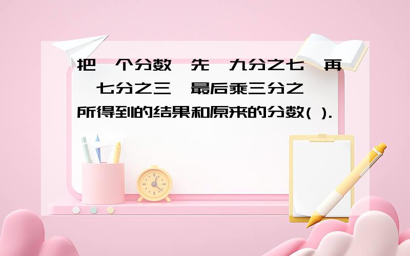 把一个分数,先÷九分之七,再÷七分之三,最后乘三分之一,所得到的结果和原来的分数( ).