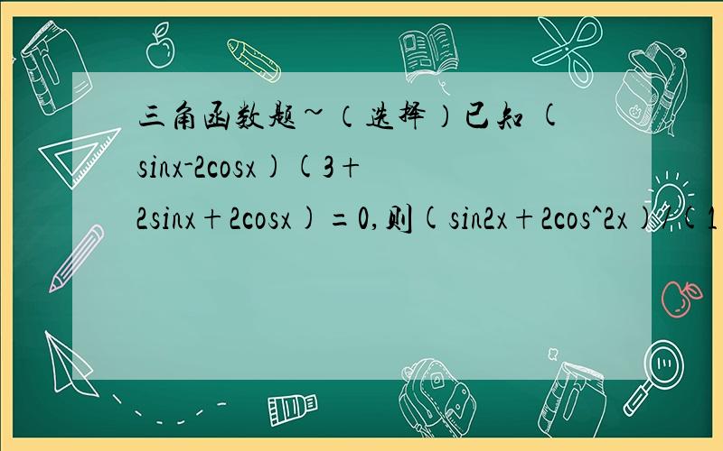 三角函数题~（选择）已知 (sinx-2cosx)(3+2sinx+2cosx)=0,则(sin2x+2cos^2x)/(1+tanx)的值为多少?A 8/5 B 5/8 C 2/5 D 5/2