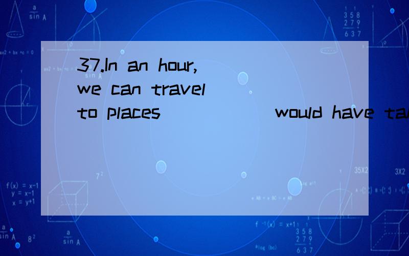 37.In an hour,we can travel to places _____ would have taken our ancestors days to reach.A.where B.when C.which D.whatC给个理由啊.