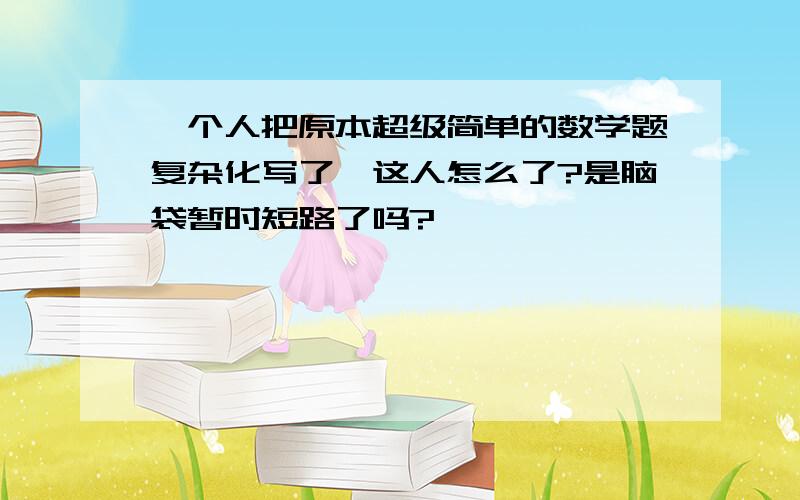 一个人把原本超级简单的数学题复杂化写了,这人怎么了?是脑袋暂时短路了吗?