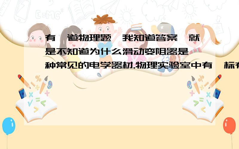 有一道物理题,我知道答案,就是不知道为什么滑动变阻器是一种常见的电学器材.物理实验室中有一标有“10欧 1安”的滑动变阻器,小明同学对它进行了研究,得到以下结论,其中正确的是A.此滑