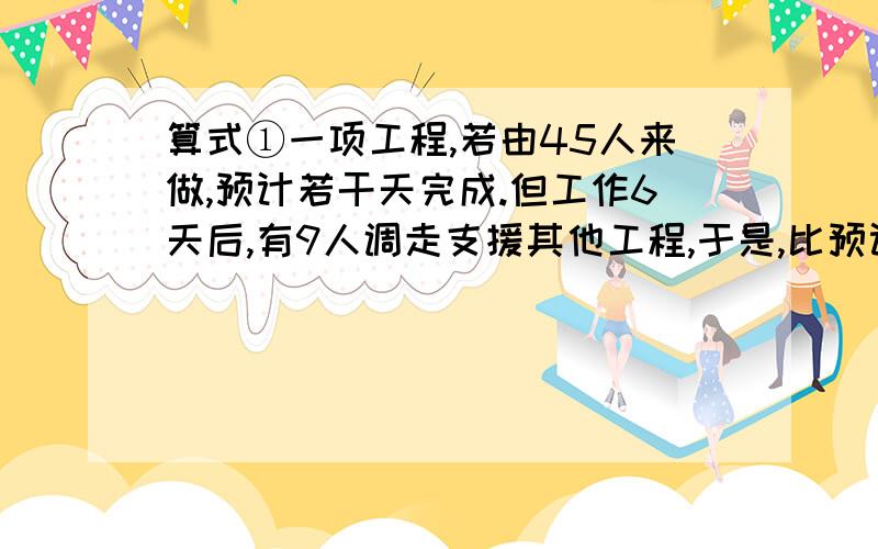 算式①一项工程,若由45人来做,预计若干天完成.但工作6天后,有9人调走支援其他工程,于是,比预计日期推迟4天完成.求预计多少天完成?