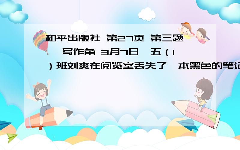 和平出版社 第27页 第三题 、写作角 3月7日,五（1）班刘爽在阅览室丢失了一本黑色的笔记本和一只红色的“英雄”牌钢笔.1.请你帮他写一张“寻物启事”,请拾到者交还给他.2.假如你拾到了,