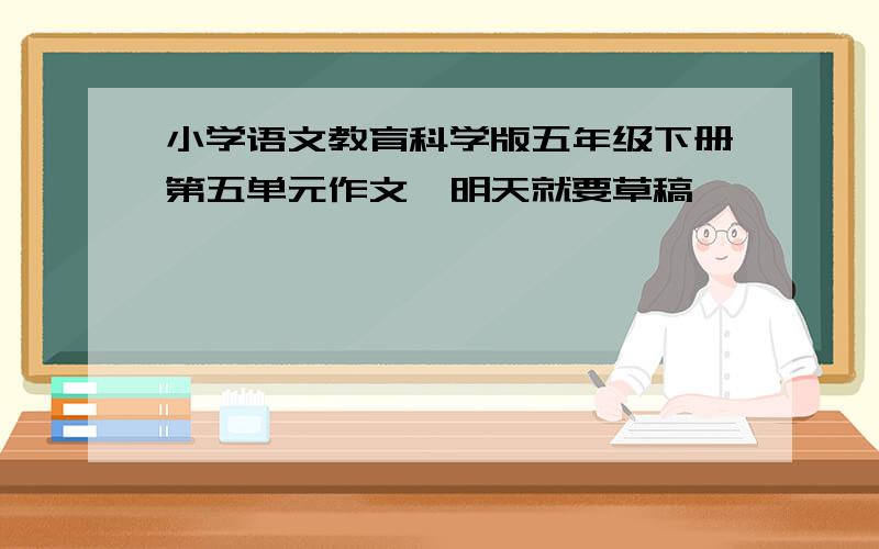 小学语文教育科学版五年级下册第五单元作文,明天就要草稿