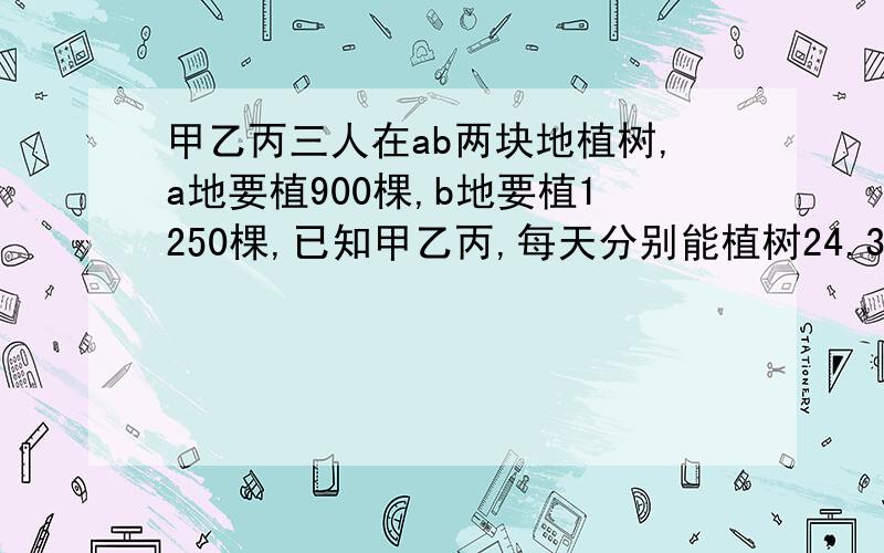 甲乙丙三人在ab两块地植树,a地要植900棵,b地要植1250棵,已知甲乙丙,每天分别能植树24.30.32颗,甲在a地植树,丙在b地植树,乙先在的a地植树,然后转到b地植树,两块地,同时开始,同时结束,乙应在开