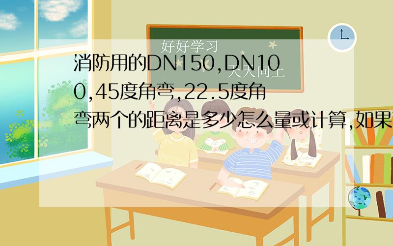 消防用的DN150,DN100,45度角弯,22.5度角弯两个的距离是多少怎么量或计算,如果两个菅子有落差,怎么连管子怎么计算