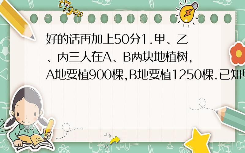 好的话再加上50分1.甲、乙、丙三人在A、B两块地植树,A地要植900棵,B地要植1250棵.已知甲、乙、丙每天分别能植树24,30,32棵,甲在A地植树,丙在B地植树,乙先在A地植树,然后转到B地植树.两块地同