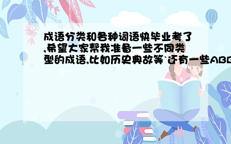 成语分类和各种词语快毕业考了,希望大家帮我准备一些不同类型的成语,比如历史典故等`还有一些ABB,AABB,ABAB ,ABCC ,AABC词语谢谢