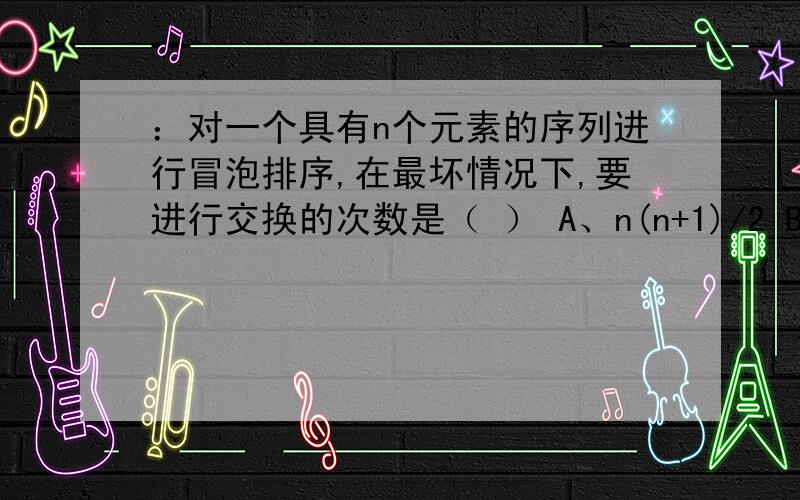 ：对一个具有n个元素的序列进行冒泡排序,在最坏情况下,要进行交换的次数是（ ） A、n(n+1)/2 B、n(n-1)/