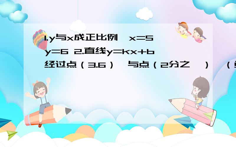 1.y与x成正比例,x=5 y=6 2.直线y=kx+b经过点（3.6）,与点（2分之一）,（负二分之一）根据上面条件分别确定函数y=kx+b的函数解析式y与x成正比例，x=5时 y=6 2.直线y=kx+b经过点（3.6），与点（2分之一