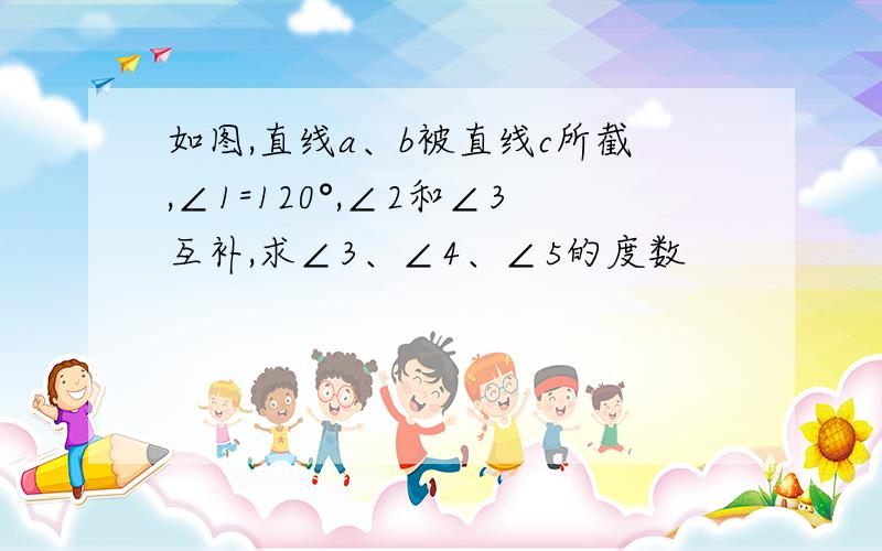 如图,直线a、b被直线c所截,∠1=120°,∠2和∠3互补,求∠3、∠4、∠5的度数