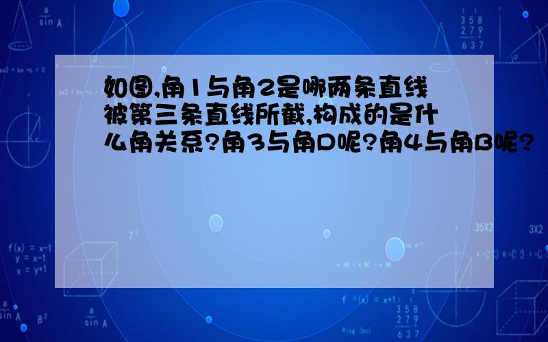 如图,角1与角2是哪两条直线被第三条直线所截,构成的是什么角关系?角3与角D呢?角4与角B呢?