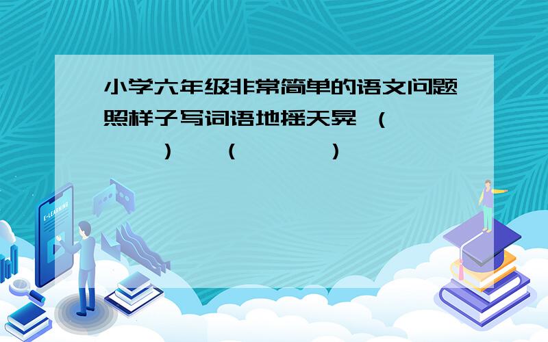 小学六年级非常简单的语文问题照样子写词语地摇天晃 （      ）   （      ）