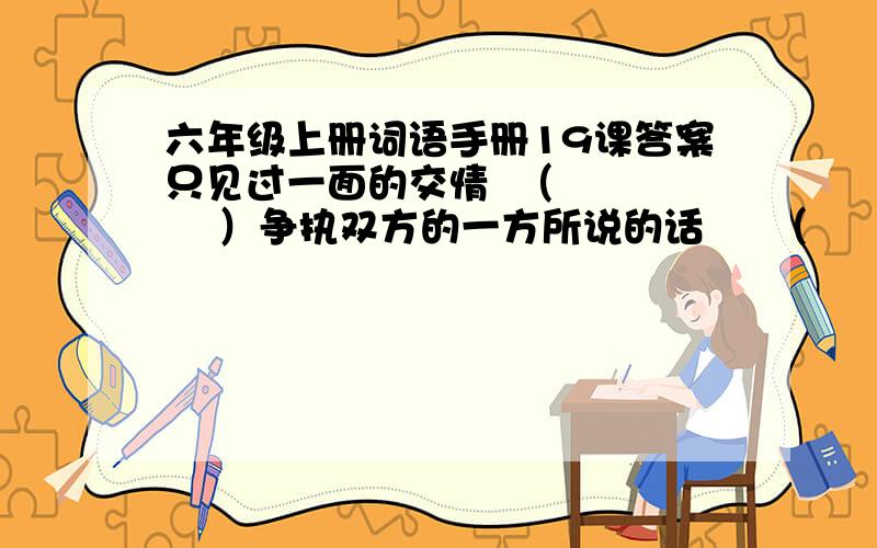 六年级上册词语手册19课答案只见过一面的交情  （       ）争执双方的一方所说的话     （     ）              只见过一面的缘分            （