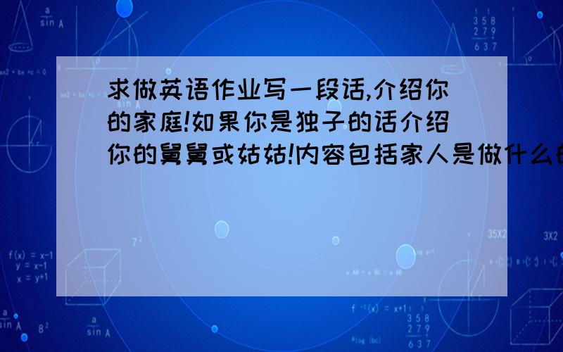 求做英语作业写一段话,介绍你的家庭!如果你是独子的话介绍你的舅舅或姑姑!内容包括家人是做什么的,住在什么地方,是不是有孩子等等!书上原文：Write a paragraph about your family.Example:I haven't g