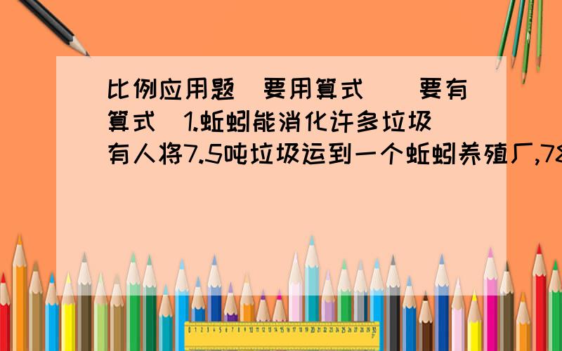 比例应用题（要用算式）（要有算式）1.蚯蚓能消化许多垃圾有人将7.5吨垃圾运到一个蚯蚓养殖厂,78天后,这些垃圾全部消化了.这个养殖厂一年（360）天可以消化约多少吨垃圾?（结果保留两