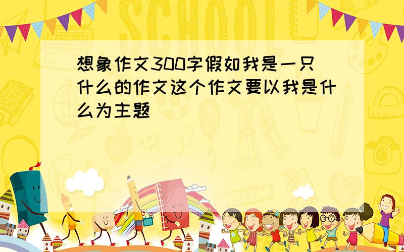 想象作文300字假如我是一只什么的作文这个作文要以我是什么为主题