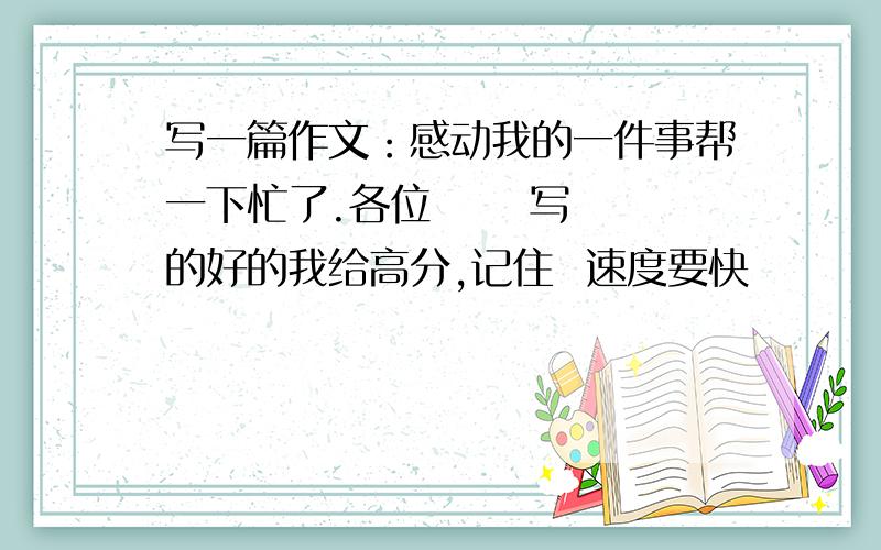 写一篇作文：感动我的一件事帮一下忙了.各位      写的好的我给高分,记住  速度要快