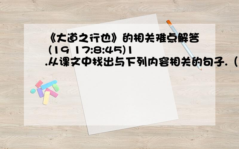 《大道之行也》的相关难点解答 (19 17:8:45)1.从课文中找出与下列内容相关的句子.（1）老吾老,以及人之老；幼吾幼,以及人之幼：-----------------------------------------------------------（2.）男耕女织,