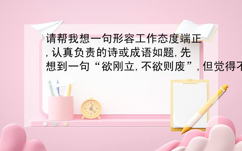 请帮我想一句形容工作态度端正,认真负责的诗或成语如题,先想到一句“欲刚立,不欲则废”,但觉得不贴切,一时又想不到更合适的,请教各位DX帮我想一句古诗或成语,