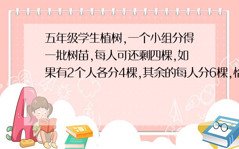 五年级学生植树,一个小组分得一批树苗,每人可还剩四棵,如果有2个人各分4棵,其余的每人分6棵,恰好分完这个小组有多少名学生?共分得多少棵树苗?