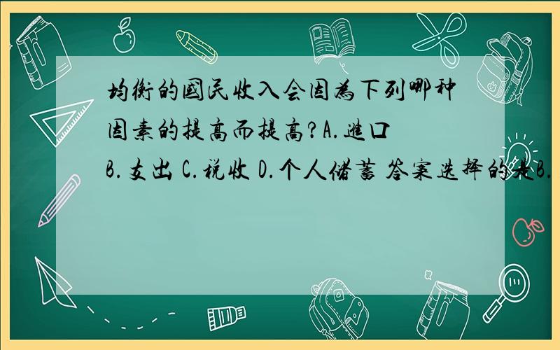 均衡的国民收入会因为下列哪种因素的提高而提高?A.进口 B.支出 C.税收 D.个人储蓄 答案选择的是B.支出.可是我选择的是D.个人储蓄.均衡的国民收入不应该是I=S吗?和支出的关系是?