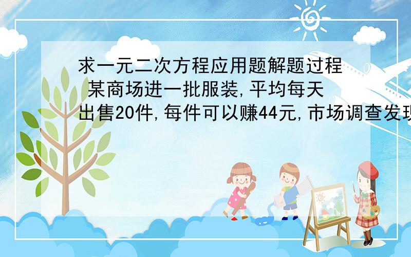 求一元二次方程应用题解题过程 某商场进一批服装,平均每天出售20件,每件可以赚44元,市场调查发现：在不赔本的条件下,若每件降价1元,则每天可以多出售5件（1）若商场准备以较小的投入,