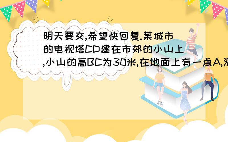 明天要交,希望快回复.某城市的电视塔CD建在市郊的小山上,小山的高BC为30米,在地面上有一点A,测得A、C间的距离为50米,从点A观测电视发射塔的视角为45度,求这座电视发射塔的高度