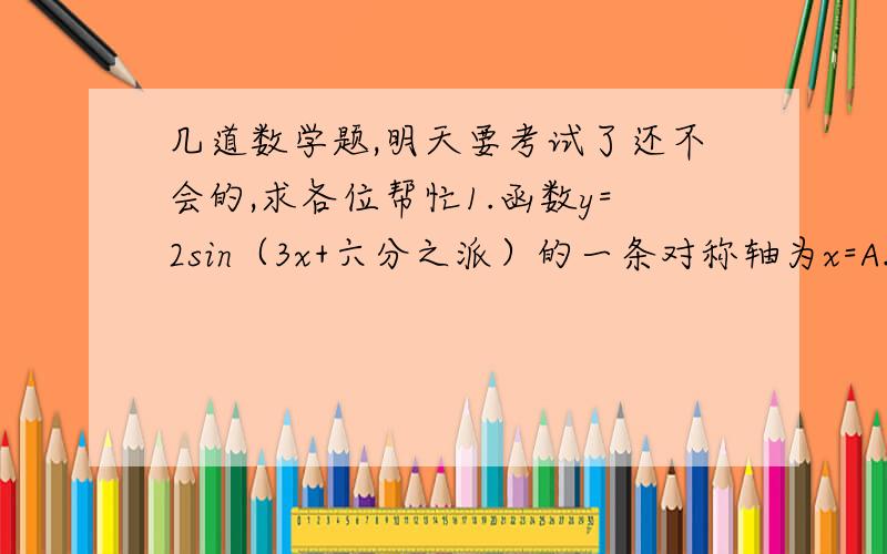 几道数学题,明天要考试了还不会的,求各位帮忙1.函数y=2sin（3x+六分之派）的一条对称轴为x=A.π/2 B.π/3 C.π/6 D.π/92.若sin（a+b）=1/2,sin（a-b）=1/3,则tana/tanb等于A2 B4 C5 D73.函数f（x）=（根号下x+1）