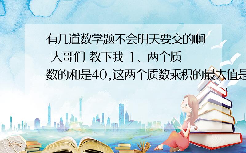 有几道数学题不会明天要交的啊 大哥们 教下我 1、两个质数的和是40,这两个质数乘积的最大值是多少?2、有三个学生,他们的年龄一个比一个大3岁,他们三人年龄的乘积是1620,这三个学生的年