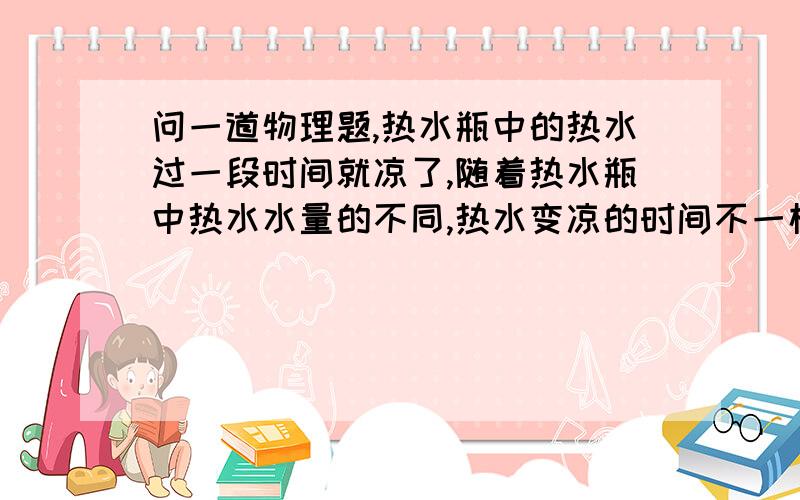 问一道物理题,热水瓶中的热水过一段时间就凉了,随着热水瓶中热水水量的不同,热水变凉的时间不一样.请你就这一现象提出一个有关热水瓶保温性能的问题并完成下列实验探究过程.（1）提