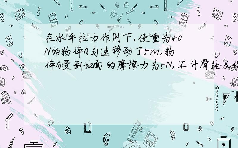 在水平拉力作用下,使重为40N的物体A匀速移动了5m,物体A受到地面的摩擦力为5N,不计滑轮及绳子的重力和滑轮与绳子间的摩擦绳子的拉力是10N还是2.5N?（应该是10N吧）