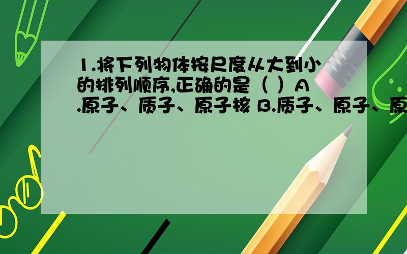 1.将下列物体按尺度从大到小的排列顺序,正确的是（ ）A.原子、质子、原子核 B.质子、原子、原子核c.原子、原子核、质子 D.质子、原子核、原子2.下列现象中,物体的运动状态没有改变的是