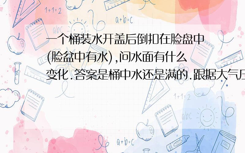 一个桶装水开盖后倒扣在脸盘中(脸盆中有水),问水面有什么变化.答案是桶中水还是满的.跟据大气压的知识是水只有达到10.33M才能支撑,那么桶装水的在这个是什么原理呢?