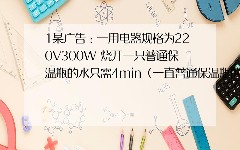 1某广告：一用电器规格为220V300W 烧开一只普通保温瓶的水只需4min（一直普通保温瓶的水约2kg）,请问该广告是否可信,理由?2电热干手机中电热丝与风扇并联在一起,电热丝工作时电阻为50欧姆,