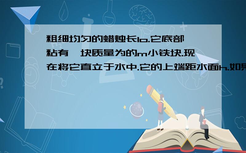 粗细均匀的蜡烛长lo.它底部粘有一块质量为的m小铁块.现在将它直立于水中.它的上端距水面h.如果将蜡烛点燃,假定蜡烛燃烧时蜡油不流下来则点燃蜡烛后蜡烛燃烧多少时间会熄灭?（蜡烛密度