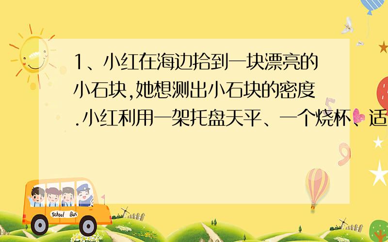 1、小红在海边拾到一块漂亮的小石块,她想测出小石块的密度.小红利用一架托盘天平、一个烧杯、适量的水和细线设计了一个测量小石块密度的实验方案,以下是她设计的部分实验步骤,请你