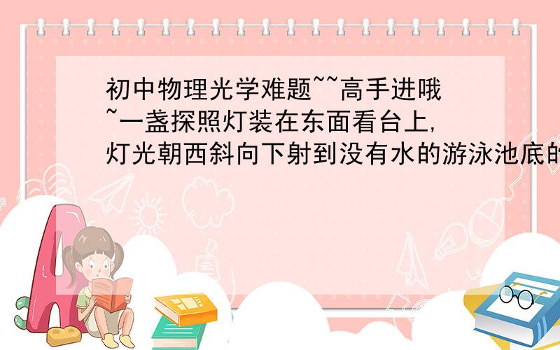 初中物理光学难题~~高手进哦~一盏探照灯装在东面看台上,灯光朝西斜向下射到没有水的游泳池底的中央,在将游泳池逐渐灌满水的过程中,池底的光斑将(      )A.向东移动后静止B.向西移动后静