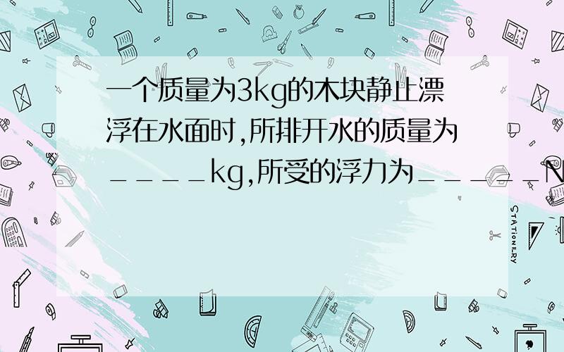 一个质量为3kg的木块静止漂浮在水面时,所排开水的质量为____kg,所受的浮力为_____N,木块在水面一下的体积为_____M^3 (g取10N/kg）