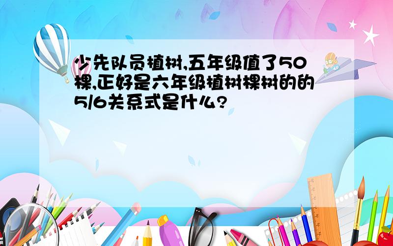 少先队员植树,五年级值了50棵,正好是六年级植树棵树的的5/6关系式是什么?
