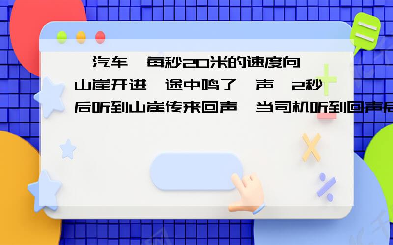 一汽车一每秒20米的速度向一山崖开进,途中鸣了一声,2秒后听到山崖传来回声,当司机听到回声后时,汽车离山崖还有多远?潜水员在某沉船上放置一个能发声的仪器,仪器发出的声音经1.8秒被浮