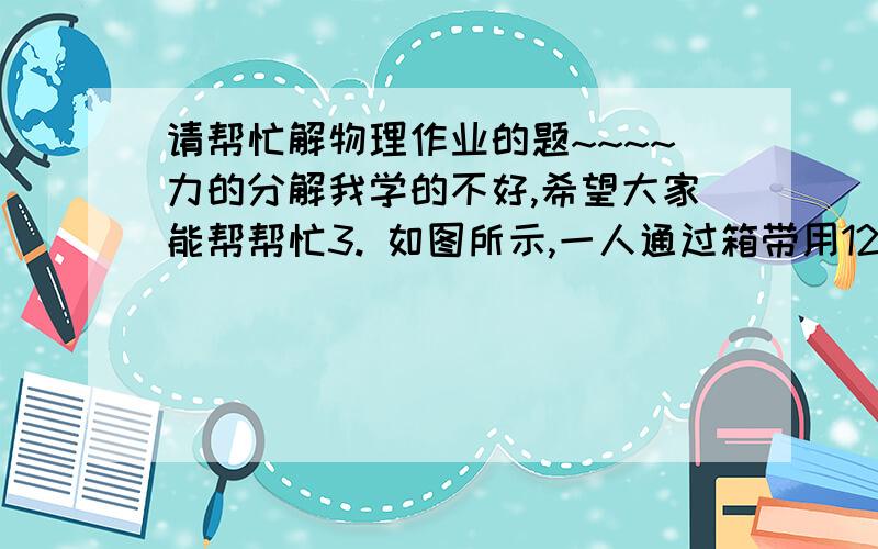 请帮忙解物理作业的题~~~~力的分解我学的不好,希望大家能帮帮忙3. 如图所示,一人通过箱带用12N的拉力拉着一只旅行箱前进,箱带与水平面的夹角是30°,求拉力的水平分力和竖直分力.4.一塔式